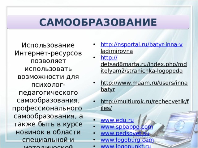 САМООБРАЗОВАНИЕ  Использование Интернет-ресурсов позволяет использовать возможности для психолог-педагогического самообразования, профессионального самообразования, а также быть в курсе новинок в области специальной и методической литературы http :// nsportal.ru/batyr-inna- v ladimirovna   http:// detsad8marta.ru/index.php/roditelyam2/stranichka-logopeda   http://www.maam.ru/users/innabatyr   http://multiurok.ru/rechecvetik/files/  www . edu . ru www . spbappo . com www . pedsovet . su www . logoburg . com www . logopunkt . ru www . logopediya . com www . boltun - spb . ru www . logoped . ru  