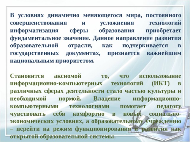 В условиях динамично меняющегося мира, постоянного совершенствования и усложнения технологий информатизация сферы образования приобретает фундаментальное значение. Данное направление развития образовательной отрасли, как подчеркивается в государственных документах, признается важнейшим национальным приоритетом. Становится аксиомой то, что использование информационно-компьютерных технологий (ИКТ) в различных сферах деятельности стало частью культуры и необходимой нормой. Владение информационно-компьютерными технологиями помогает педагогу чувствовать себя комфортно в новых социально-экономических условиях, а образовательному учреждению – перейти на режим функционирования и развития как открытой образовательной системы . 