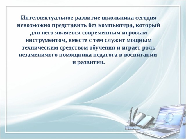 Интеллектуальное развитие школьника сегодня невозможно представить без компьютера, который для него является современным игровым инструментом, вместе с тем служит мощным техническим средством обучения и играет роль незаменимого помощника педагога в воспитании и развитии. 