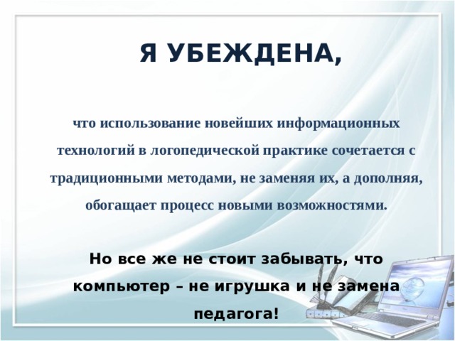  Я УБЕЖДЕНА,   что использование новейших информационных технологий в логопедической практике сочетается с традиционными методами, не заменяя их, а дополняя, обогащает процесс новыми возможностями.  Но все же не стоит забывать, что компьютер – не игрушка и не замена педагога! 
