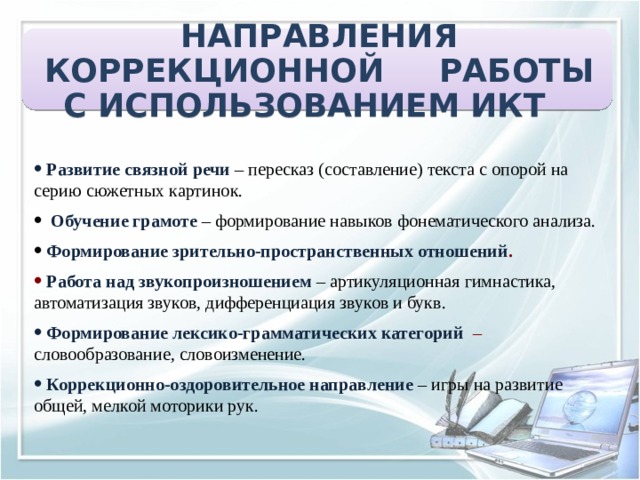 НАПРАВЛЕНИЯ КОРРЕКЦИОННОЙ РАБОТЫ С ИСПОЛЬЗОВАНИЕМ ИКТ    Развитие связной речи – пересказ (составление) текста с опорой на серию сюжетных картинок.    Обучение грамоте – формирование навыков фонематического анализа.   Формирование зрительно-пространственных отношений .   Работа над звукопроизношением – артикуляционная гимнастика, автоматизация звуков, дифференциация звуков и букв.  Формирование лексико-грамматических категорий  – словообразование, словоизменение.   Коррекционно-оздоровительное направление  – игры на развитие общей, мелкой моторики рук. 