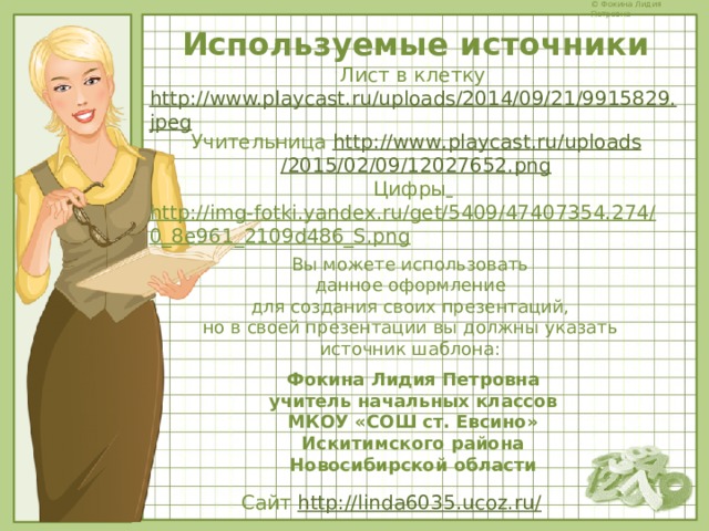 Используемые источники Лист в клетку http://www.playcast.ru/uploads/2014/09/21/9915829.jpeg Учительница http :// www . playcast . ru / uploads /2015/02/09/12027652. png Цифры   http://img-fotki.yandex.ru/get/5409/47407354.274/0_8e961_2109d486_S.png  Вы можете использовать данное оформление для создания своих презентаций, но в своей презентации вы должны указать источник шаблона: Фокина Лидия Петровна учитель начальных классов МКОУ «СОШ ст. Евсино» Искитимского района Новосибирской области Сайт http://linda6035.ucoz.ru/  