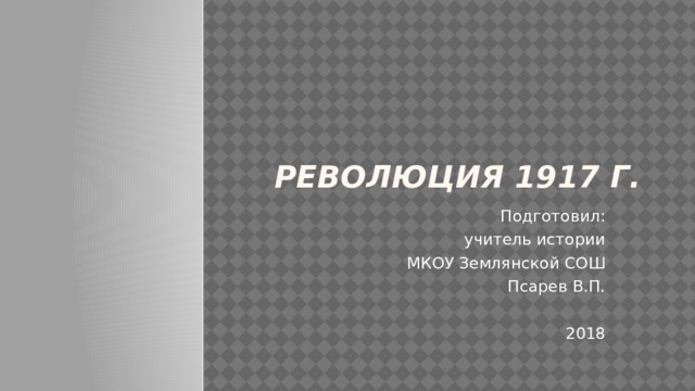 РЕВОЛЮЦИЯ 1917 г. Подготовил: учитель истории МКОУ Землянской СОШ Псарев В.П. 2018 