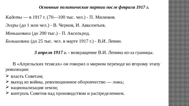 Основные политические партии после февраля 1917 г. Кадеты — в 1917 г. (70—100 тыс. чел.) - П. Милюков. Эсеры (до 1 млн чел.) - В. Чернов, И. Авксентьев. Меньшевики (до 200 тыс.) - П. Аксельрод. Большевики (до 25 тыс. чел. в марте 1917 г.) - В.И. Ленин. 3 апреля 1917 г. - возвращение В.И. Ленина из-за границы.  В «Апрельских тезисах» он говорил о мирном переходе ко второму этапу революции: власть Советам; выход из войны, революционное оборончество — ложь; национализация земли; контроль Советов над производством и распределением. 