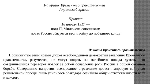 1-й кризис Временного правительства Апрельский кризис Причина 18 апреля 1917 — нота П. Милюкова союзникам: новая Россия обязуется вести войну до победного конца Из ноты Временного правительства  Проникнутые этим новым духом освобожденной демократии заявления Временного правительства, разумеется, не могут подать ни малейшего повода думать, что совершившийся переворот повлек за собой ослабление роли России в общей союзной борьбе. Совершенно напротив, всенародное стремление довести мировую войну до решительной победы лишь усилилось благодаря сознанию общей ответственности всех и каждого. 