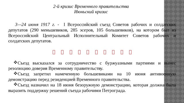 2-й кризис Временного правительства Июньский кризис  3—24 июня 1917 г. - I Всероссийский съезд Советов рабочих и солдатских депутатов (290 меньшевиков, 285 эсеров, 105 большевиков), на котором был из Всероссийский Центральный Исполнительный Комитет Советов рабочих и солдатских депутатов.                    Съезд высказался за сотрудничество с буржуазными партиями и вынес резолюцию доверия Временному правительству. Съезд запретил намеченную большевиками на 10 июня антивоенную демонстрацию перед резиденцией Временного правительства. Съезд назначил на 18 июня безоружную демонстрацию, которая должна была выразить поддержку решений съезда рабочими Петрограда. 