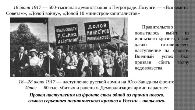  18 июня 1917 — 500-тысячная демонстрация в Петрограде. Лозунги — «Вся власть Советам», «Долой войну», «Долой 10 министров-капиталистов»  Правительство попыталось выйти из июньского кризиса, начав давно готовившееся наступление на фронте. Военный успех был призван сбить волну недовольства. 18—28 июня 1917 — наступление русской армии на Юго-Западном фронте. Итог — 60 тыс. убитых и раненых. Деморализация армии нарастает.  Провал наступления на фронте стал одной из причин нового, самого серьезного политического кризиса в России – июльского. 