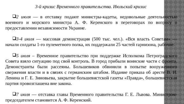 3-й кризис Временного правительства. Июльский кризис 2 июля — в отставку подают министры-кадеты, недовольные деятельностью военного и морского министра А. Ф. Керенского в переговорах по вопросу о предоставлении независимости Украине.  3-4 июля — массовая демонстрация (500 тыс. чел.). «Вся власть Советам» — начали солдаты 1-го пулеметного полка, их поддержали 25 частей гарнизона, рабочие.  5 июля – Временное правительство при поддержке Исполкома Петроградского Совета взяло ситуацию под свой контроль. В город прибыли воинские части с фронта. Демонстранты были рассеяны. Большевиков обвинили в попытке вооруженного свержения власти и в связях с германским штабом. Издание приказа об аресте В. И. Ленина и Г. Е. Зиновьева, закрытие большевистской газеты «Правда», большевистская партия провозглашена вне закона.  7 июля — отставка главы Временного правительства Г. Е. Львова. Министром-председателем становится А. Ф. Керенский. 