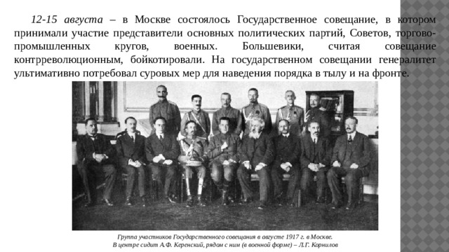  12-15 августа – в Москве состоялось Государственное совещание, в котором принимали участие представители основных политических партий, Советов, торгово-промышленных кругов, военных. Большевики, считая совещание контрреволюционным, бойкотировали. На государственном совещании генералитет ультимативно потребовал суровых мер для наведения порядка в тылу и на фронте. Группа участников Государственного совещания в августе 1917 г. в Москве. В центре сидит А.Ф. Керенский, рядом с ним (в военной форме) – Л.Г. Корнилов 