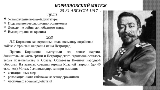 КОРНИЛОВСКИЙ МЯТЕЖ 25-31 АВГУСТА 1917 г. ЦЕЛИ Установление военной диктатуры Подавление революционного движения Доведение войны до победного конца Вывод страны из кризиса ХОД   Л.Г. Корнилов как верховный главнокомандующий снял войска с фронта и направил их на Петроград  Против Корнилова выступили все левые партии. Значительная часть армии и Петроградского гарнизона осталась верна правительству и Совету. Образован Комитет народной обороны. На заводах созданы отряды Красной гвардии (до 40 тыс. чел.) Мятеж был ликвидирован при помощи: агитационных мер революционного саботажа железнодорожников частичных военных действий 