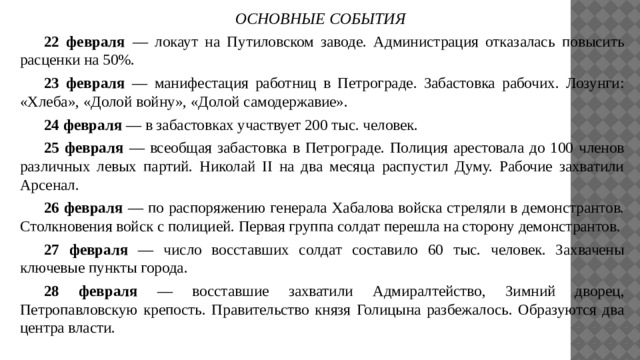 ОСНОВНЫЕ СОБЫТИЯ  22 февраля — локаут на Путиловском заводе. Администрация отказалась повысить  расценки на 50%.  23 февраля — манифестация работниц в Петрограде. Забастовка рабочих. Лозунги:  «Хлеба», «Долой войну», «Долой самодержавие».  24 февраля — в забастовках участвует 200 тыс. человек.   25 февраля — всеобщая забастовка в Петрограде. Полиция арестовала до 100 членов различных левых партий. Николай II на два месяца распустил Думу. Рабочие захватили Арсенал.   26 февраля — по распоряжению генерала Хабалова войска стреляли в демонстрантов. Столкновения войск с полицией. Первая группа солдат перешла на сторону демонстрантов.   27 февраля — число восставших солдат составило 60 тыс. человек. Захвачены ключевые пункты города.   28 февраля — восставшие захватили Адмиралтейство, Зимний дворец, Петропавловскую крепость. Правительство князя Голицына разбежалось. Образуются два центра власти. 