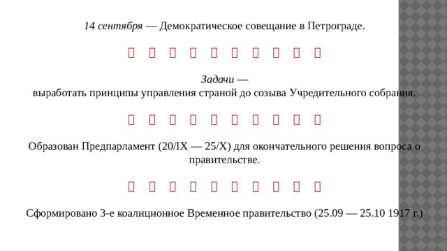 14 сентября — Демократическое совещание в Петрограде.                     Задачи — выработать принципы управления страной до созыва Учредительного собрания.                    Образован Предпарламент (20/IX — 25/Х) для окончательного решения вопроса о правительстве.                    Сформировано 3-е коалиционное Временное правительство (25.09 — 25.10 1917 г.) 