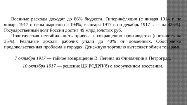  Военные расходы доходят до 86% бюджета. Гиперинфляция (с января 1914 г. по январь 1917 г. цены выросли на 194%, с января 1917 г. по декабрь 1917 г. — на 426%). Государственный долг России достиг 49 млрд золотых руб.  Политическая нестабильность привела к сокращению производства (снизилось на 35%). Реальные доходы рабочих упали до 40% от довоенных. Обостряется продовольственная проблема в городах. Денежную торговлю вытесняет обмен товарами 7 октября 1917 — тайное возвращение В. Ленина из Финляндии в Петроград. 10 октября 1917 — решение ЦК РСДРП(б) о вооруженном восстании. 