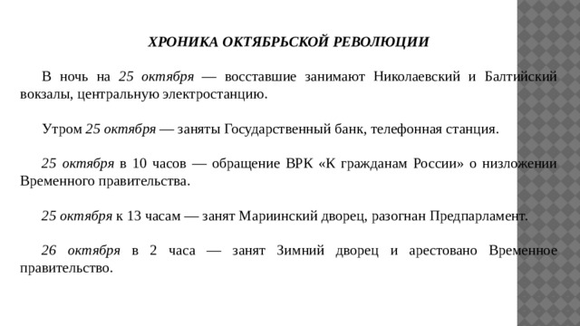 ХРОНИКА ОКТЯБРЬСКОЙ РЕВОЛЮЦИИ  В ночь на 25 октября — восставшие занимают Николаевский и Балтийский вокзалы, центральную электростанцию.  Утром 25 октября — заняты Государственный банк, телефонная станция.   25 октября в 10 часов — обращение ВРК «К гражданам России» о низложении Временного правительства.   25 октября к 13 часам — занят Мариинский дворец, разогнан Предпарламент.   26 октября в 2 часа — занят Зимний дворец и арестовано Временное правительство. 