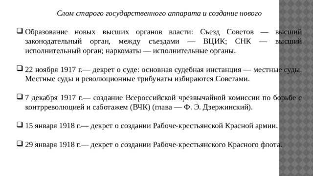 Слом старого государственного аппарата и создание нового  Образование новых высших органов власти: Съезд Советов — высший законодательный орган, между съездами — ВЦИК; СНК — высший исполнительный орган; наркоматы — исполнительные органы. 22 ноября 1917 г.— декрет о суде: основная судебная инстанция — местные суды. Местные суды и революционные трибунаты избираются Советами. 7 декабря 1917 г.— создание Всероссийской чрезвычайной комиссии по борьбе с контрреволюцией и саботажем (ВЧК) (глава — Ф. Э. Дзержинский). 15 января 1918 г.— декрет о создании Рабоче-крестьянской Красной армии. 29 января 1918 г.— декрет о создании Рабоче-крестьянского Красного флота. 