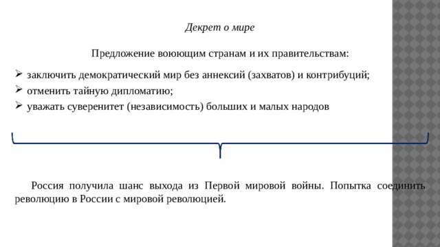 Декрет о мире  Предложение воюющим странам и их правительствам: заключить демократический мир без аннексий (захватов) и контрибуций; отменить тайную дипломатию; уважать суверенитет (независимость) больших и малых народов  Россия получила шанс выхода из Первой мировой войны. Попытка соединить революцию в России с мировой революцией. 
