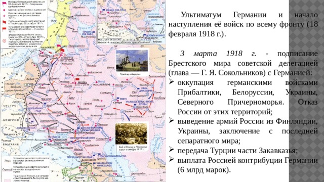  Ультиматум Германии и начало наступления её войск по всему фронту (18 февраля 1918 г.).  3 марта 1918 г. - подписание Брестского мира советской делегацией (глава — Г. Я. Сокольников) с Германией: оккупация германскими войсками Прибалтики, Белоруссии, Украины, Северного Причерноморья. Отказ России от этих территорий; выведение армий России из Финляндии, Украины, заключение с последней сепаратного мира; передача Турции части Закавказья; выплата Россией контрибуции Германии (6 млрд марок). 
