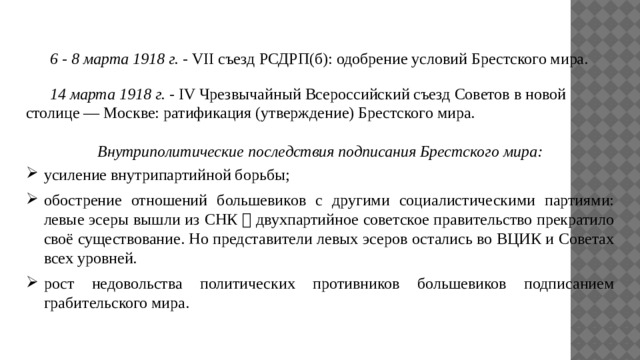  6 - 8 марта 1918 г. - VII съезд РСДРП(б): одобрение условий Брестского мира.  14 марта 1918 г. - IV Чрезвычайный Всероссийский съезд Советов в новой столице — Москве: ратификация (утверждение) Брестского мира.  Внутриполитические последствия подписания Брестского мира: усиление внутрипартийной борьбы; обострение отношений большевиков с другими социалистическими партиями: левые эсеры вышли из СНК  двухпартийное советское правительство прекратило своё существование. Но представители левых эсеров остались во ВЦИК и Советах всех уровней. рост недовольства политических противников большевиков подписанием грабительского мира. 