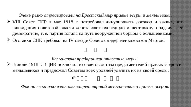 Очень резко отреагировали на Брестский мир правые эсеры и меньшевики. VIII Совет ПСР в мае 1918 г. потребовал аннулировать договор и заявил, что ликвидация советской власти «составляет очередную и неотложную задачу всей демократии», т. е. партия встала на путь вооружённой борьбы с большевиками. Отставки СНК требовал на IV съезде Советов лидер меньшевиков Мартов.       Большевики предприняли ответные меры. В июне 1918 г. ВЦИК исключил из своего состава представителей правых эсеров и меньшевиков и предложил Советам всех уровней удалить их из своей среды.               Фактически это означало запрет партий меньшевиков и правых эсеров. 