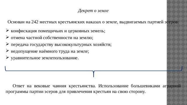 Декрет о земле  Основан на 242 местных крестьянских наказах о земле, выдвигаемых партией эсеров: конфискация помещичьих и церковных земель; отмена частной собственности на землю; передача государству высококультурных хозяйств; недопущение наёмного труда на земле; уравнительное землепользование.  Ответ на вековые чаяния крестьянства. Использование большевиками аграрной программы партии эсеров для привлечения крестьян на свою сторону. 