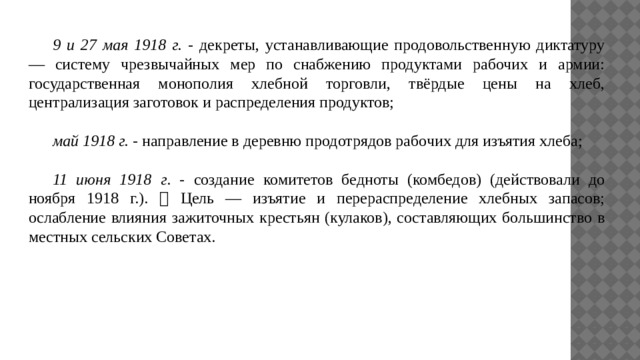  9 и 27 мая 1918 г. - декреты, устанавливающие продовольственную диктатуру — систему чрезвычайных мер по снабжению продуктами рабочих и армии: государственная монополия хлебной торговли, твёрдые цены на хлеб, централизация заготовок и распределения продуктов;  май 1918 г. - направление в деревню продотрядов рабочих для изъятия хлеба;  11 июня 1918 г . - создание комитетов бедноты (комбедов) (действовали до ноября 1918 г.).  Цель — изъятие и перераспределение хлебных запасов; ослабление влияния зажиточных крестьян (кулаков), составляющих большинство в местных сельских Советах. 
