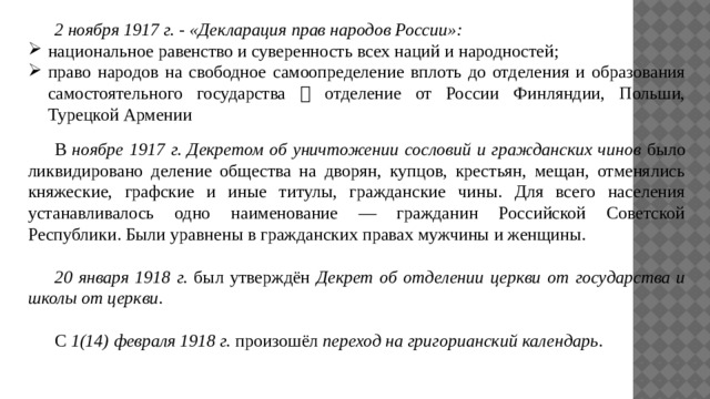  2 ноября 1917 г. - «Декларация прав народов России»: национальное равенство и суверенность всех наций и народностей; право народов на свободное самоопределение вплоть до отделения и образования самостоятельного государства  отделение от России Финляндии, Польши, Турецкой Армении  В ноябре 1917 г. Декретом об уничтожении сословий и гражданских чинов было ликвидировано деление общества на дворян, купцов, крестьян, мещан, отменялись княжеские, графские и иные титулы, гражданские чины. Для всего населения устанавливалось одно наименование — гражданин Российской Советской Республики. Были уравнены в гражданских правах мужчины и женщины.  20 января 1918 г. был утверждён Декрет об отделении церкви от государства и школы от церкви .  С 1(14) февраля 1918 г. произошёл переход на григорианский календарь . 