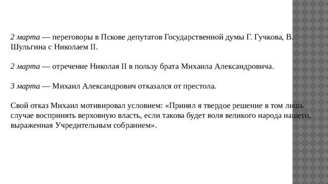2 марта — переговоры в Пскове депутатов Государственной думы Г. Гучкова, В. Шульгина с Николаем II. 2 марта — отречение Николая II в пользу брата Михаила Александровича. 3 марта — Михаил Александрович отказался от престола. Свой отказ Михаил мотивировал условием: «Принял я твердое решение в том лишь случае воспринять верховную власть, если такова будет воля великого народа нашего, выраженная Учредительным собранием». 