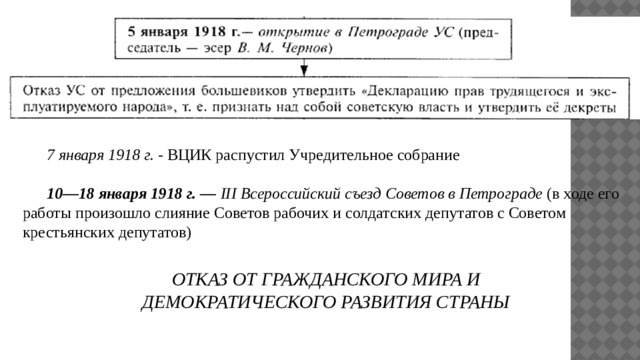  7 января 1918 г. - ВЦИК распустил Учредительное собрание  10—18 января 1918 г. — III Всероссийский съезд Советов в Петрограде (в ходе его работы произошло слияние Советов рабочих и солдатских депутатов с Советом крестьянских депутатов)  ОТКАЗ ОТ ГРАЖДАНСКОГО МИРА И ДЕМОКРАТИЧЕСКОГО РАЗВИТИЯ СТРАНЫ 