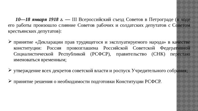  10—18 января 1918 г. — III Всероссийский съезд Советов в Петрограде (в ходе его работы произошло слияние Советов рабочих и солдатских депутатов с Советом крестьянских депутатов): принятие «Декларации прав трудящегося и эксплуатируемого народа» в качестве конституции: Россия провозглашена Российской Советской Федеративной Социалистической Республикой (РСФСР), правительство (СНК) перестаю именоваться временным; утверждение всех декретов советской власти и роспуск Учредительного собрания; принятие решения о необходимости подготовки Конституции РСФСР. 