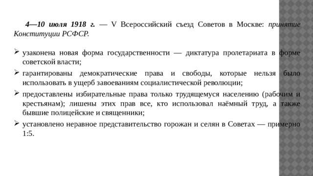 4—10 июля 1918 г. — V Всероссийский съезд Советов в Москве: принятие Конституции РСФСР. узаконена новая форма государственности — диктатура пролетариата в форме советской власти; гарантированы демократические права и свободы, которые нельзя было использовать в ущерб завоеваниям социалистической революции; предоставлены избирательные права только трудящемуся населению (рабочим и крестьянам); лишены этих прав все, кто использовал наёмный труд, а также бывшие полицейские и священники; установлено неравное представительство горожан и селян в Советах — примерно 1:5. 