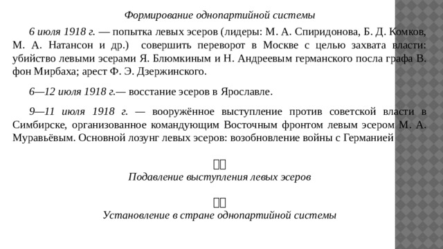 Формирование однопартийной системы  6 июля 1918 г. — попытка левых эсеров (лидеры: М. А. Спиридонова, Б. Д. Комков, М. А. Натансон и др.) совершить переворот в Москве с целью захвата власти: убийство левыми эсерами Я. Блюмкиным и Н. Андреевым германского посла графа В. фон Мирбаха; арест Ф. Э. Дзержинского.  6—12 июля 1918 г.— восстание эсеров в Ярославле.   9—11 июля 1918 г. — вооружённое выступление против советской власти в Симбирске, организованное командующим Восточным фронтом левым эсером М. А. Муравьёвым. Основной лозунг левых эсеров: возобновление войны с Германией  Подавление выступления левых эсеров  Установление в стране однопартийной системы 