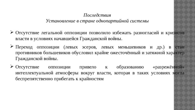 Последствия Установление в стране однопартийной системы Отсутствие легальной оппозиции позволило избежать разногласий и кризисов власти в условиях начавшейся Гражданской войны. Переход оппозиции (левых эсеров, левых меньшевиков и др.) в стан противников большевиков обусловил крайне ожесточённый и затяжной характер Гражданской войны. Отсутствие оппозиции привело к образованию «разрежённой» интеллектуальной атмосферы вокруг власти, которая в таких условиях могла беспрепятственно прибегать к крайностям 