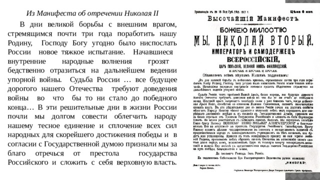 Из Манифеста об отречении Николая II  В дни великой борьбы с внешним врагом, стремящимся почти три года поработить нашу Родину, Господу Богу угодно было ниспослать России новое тяжкое испытание. Начавшиеся внутренние народные волнения грозят бедственно отразиться на дальнейшем ведении упорной войны. Судьба России … все будущее дорогого нашего Отечества требуют доведения войны во что бы то ни стало до победного конца… В эти решительные дни в жизни России почли мы долгом совести облегчить народу нашему тесное единение и сплочение всех сил народных для скорейшего достижения победы и в согласии с Государственной думою признали мы за благо отречься от престола государства Российского и сложить с себя верховную власть. 