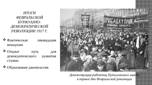 ИТОГИ ФЕВРАЛЬСКОЙ БУРЖУАЗНО-ДЕМОКРАТИЧЕСКОЙ РЕВОЛЮЦИИ 1917 Г. Фактическая ликвидация монархии Открыт путь для демократического развития страны Образование двоевластия Демонстрация работниц Путиловского завода в первые дни Февральской революции 
