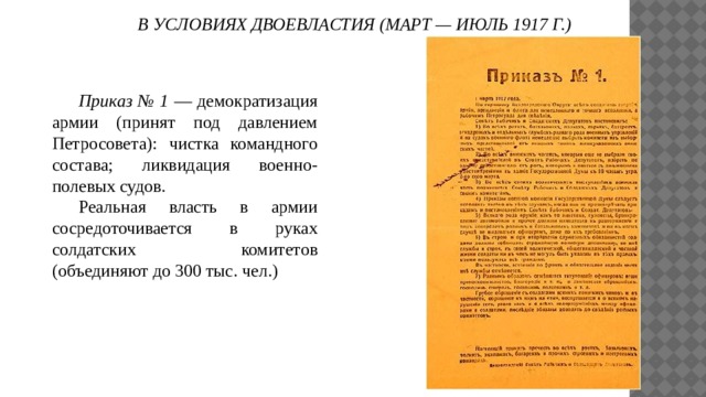 В УСЛОВИЯХ ДВОЕВЛАСТИЯ (МАРТ — ИЮЛЬ 1917 Г.)  Приказ № 1 — демократизация армии (принят под давлением Петросовета): чистка командного состава; ликвидация военно-полевых судов.  Реальная власть в армии сосредоточивается в руках солдатских комитетов (объединяют до 300 тыс. чел.) 