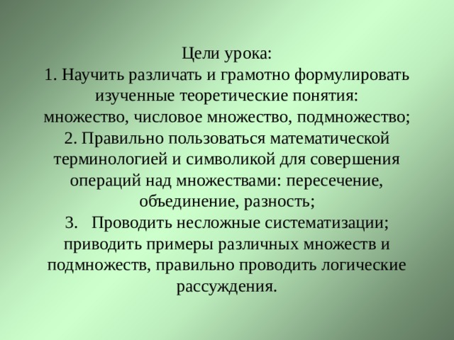 Цели урока:  1. Научить различать и грамотно формулировать изученные теоретические понятия:  множество, числовое множество, подмножество; 2. Правильно пользоваться математической терминологией и символикой для совершения операций над множествами: пересечение, объединение, разность;  3. Проводить несложные систематизации; приводить примеры различных множеств и подмножеств, правильно проводить логические рассуждения. 