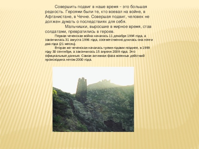 Совершить подвиг в наше время – это большая редкость. Героями были те, кто воевал на войне, в Афганистане, в Чечне. Совершая подвиг, человек не должен думать о последствиях для себя.   Мальчишки, выросшие в мирное время, став солдатами, превратились в героев. Первая чеченская война началась 11 декабря 1994 года, а закончилась 31 августа 1996 года, соответственно длилась она почти два года (21 месяц). Вторая же чеченская началась тремя годами позднее, в 1999 году 30 сентября, а закончилась 15 апреля 2009 года. Это официальные данные. Самая активная фаза военных действий происходила летом 2000 года. 