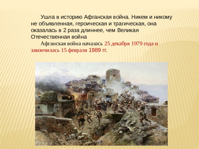 Ушла в историю Афганская война. Никем и никому не объявленная, героическая и трагическая, она оказалась в 2 раза длиннее, чем Великая Отечественная война Афганская война началась 25 декабря 1979 года и закончилась 15 февраля 1989 гг. 