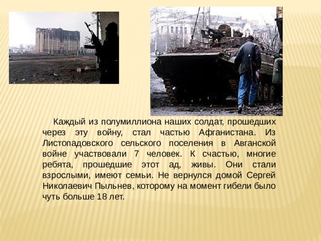 Каждый из полумиллиона наших солдат, прошедших через эту войну, стал частью Афганистана. Из Листопадовского сельского поселения в Авганской войне участвовали 7 человек. К счастью, многие ребята, прошедшие этот ад, живы. Они стали взрослыми, имеют семьи. Не вернулся домой Сергей Николаевич Пыльнев, которому на момент гибели было чуть больше 18 лет. 