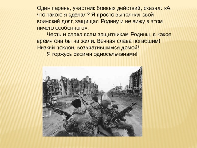 Один парень, участник боевых действий, сказал: «А что такого я сделал? Я просто выполнял свой воинский долг, защищал Родину и не вижу в этом ничего особенного».  Честь и слава всем защитникам Родины, в какое время они бы ни жили. Вечная слава погибшим! Низкий поклон, возвратившимся домой!  Я горжусь своими односельчанами! 