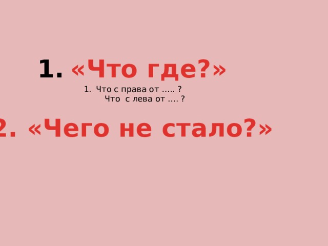 «Что где?»  2. «Чего не стало?» Что с права от ….. ?  Что с лева от …. ? 