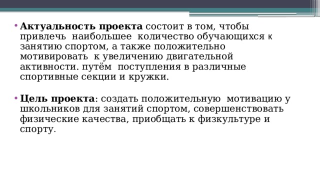 Актуальность проекта состоит в том, чтобы   привлечь  наибольшее  количество обучающихся к занятию спортом, а также положительно мотивировать  к увеличению двигательной активности. путём  поступления в различные спортивные секции и кружки.  Цель проекта : создать положительную  мотивацию у школьников для занятий спортом, совершенствовать физические качества, приобщать к физкультуре и спорту . 