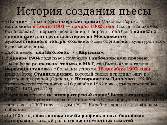 История создания пьесы «На дне»  — пьеса ( философская драма ) Максима Горького, написанная в конце 1901 — начале 1902 года . Пьеса «На дне» не была создана в порыве вдохновения. Напротив, она была написана специально для труппы актёров из Московского художественного театра , созданного для обогащения культурой всех классов общества. Пьеса имеет подзаголовок - «Картины». В январе 1904 года пьеса получила  Грибоедовскую премию . Пьеса была разрешена только в МХТ , где была осуществлена первая постановка с большим успехом 18 декабря 1902 года режиссёром  Станиславским , который также исполнил одну из центральных ролей ( Сатин ), и  Немировичем-Данченко . *К 60-летию первой постановки – 18 декабря 1962 года - пьеса прошла во МХАТе 1451 раз Постановка пьесы на императорской сцене* была запрещена . Тем не менее петербургские актёры приняли участие в двух чтениях пьесы «в лицах» в 1903 году — в доме Н. П. Карабчевского и в дворянском собрании. До 1905 года постановка пьесы разрешалась с большими купюрами и каждый раз с согласия местных властей . 