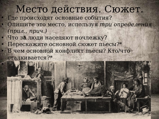 Место действия. Сюжет. Где происходят основные события? Опишите это место, используя три определения (прил., прич.) Что за люди населяют ночлежку? Перескажите основной сюжет пьесы?* В чем основной конфликт пьесы? Кто/что сталкивается?* Кто главный герой пьесы? Почему вы так решили?* 