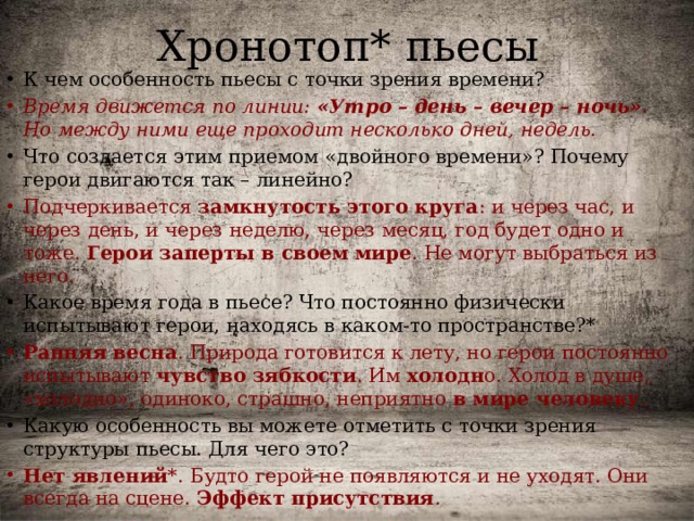 Хронотоп* пьесы К чем особенность пьесы с точки зрения времени? Время движется по линии: «Утро – день – вечер – ночь» . Но между ними еще проходит несколько дней, недель. Что создается этим приемом «двойного времени»? Почему герои двигаются так – линейно? Подчеркивается замкнутость этого круга : и через час, и через день, и через неделю, через месяц, год будет одно и тоже. Герои заперты в своем мире . Не могут выбраться из него. Какое время года в пьесе? Что постоянно физически испытывают герои, находясь в каком-то пространстве?* Ранняя весна . Природа готовится к лету, но герои постоянно испытывают чувство зябкости . Им холодн о. Холод в душе, «холодно», одиноко, страшно, неприятно в мире человеку . Какую особенность вы можете отметить с точки зрения структуры пьесы. Для чего это? Нет явлений *. Будто герой не появляются и не уходят. Они всегда на сцене. Эффект присутствия . 