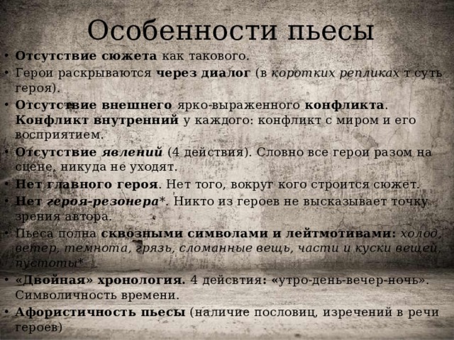Особенности пьесы Отсутствие сюжета как такового. Герои раскрываются через диалог (в коротких репликах т суть героя). Отсутствие внешнего ярко-выраженного конфликта . Конфликт внутренний у каждого: конфликт с миром и его восприятием. Отсутствие явлений  (4 действия). Словно все герои разом на сцене, никуда не уходят. Нет главного героя . Нет того, вокруг кого строится сюжет. Нет героя-резонера *. Никто из героев не высказывает точку зрения автора. Пьеса полна сквозными символами и лейтмотивами: холод, ветер, темнота, грязь, сломанные вещь, части и куски вещей, пустоты* «Двойная» хронология. 4 дейсвтия : « утро-день-вечер-ночь». Символичность времени. Афористичность пьесы (наличие пословиц, изречений в речи героев)  