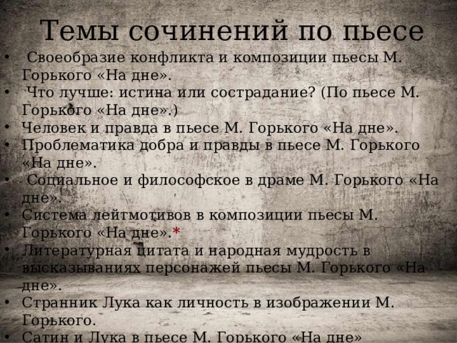Темы сочинений по пьесе  Своеобразие конфликта и композиции пьесы М. Горького «На дне».  Что лучше: истина или сострадание? (По пьесе М. Горького «На дне».) Человек и правда в пьесе М. Горького «На дне». Проблематика добра и правды в пьесе М. Горького «На дне».  Социальное и философское в драме М. Горького «На дне».  Система лейтмотивов в композиции пьесы М. Горького «На дне». * Литературная цитата и народная мудрость в высказываниях персонажей пьесы М. Горького «На дне». Странник Лука как личность в изображении М. Горького. Сатин и Лука в пьесе М. Горького «На дне» Обвинители и защитники Луки в пьесе М. Горького «На дне». 