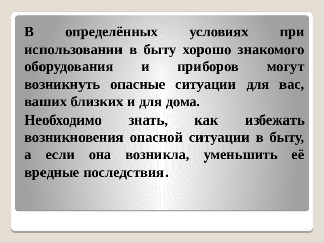 В определённых условиях при использовании в быту хорошо знакомого оборудования и приборов могут возникнуть опасные ситуации для вас, ваших близких и для дома. Необходимо знать, как избежать возникновения опасной ситуации в быту, а если она возникла, уменьшить её вредные последствия . 