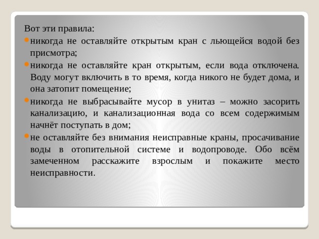 Вот эти правила: никогда не оставляйте открытым кран с льющейся водой без присмотра; никогда не оставляйте кран открытым, если вода отключена. Воду могут включить в то время, когда никого не будет дома, и она затопит помещение; никогда не выбрасывайте мусор в унитаз – можно засорить канализацию, и канализационная вода со всем содержимым начнёт поступать в дом; не оставляйте без внимания неисправные краны, просачивание воды в отопительной системе и водопроводе. Обо всём замеченном расскажите взрослым и покажите место неисправности . 