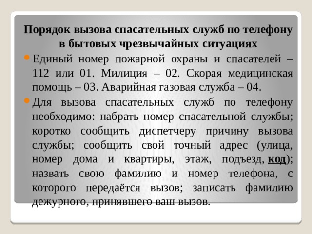Порядок вызова спасательных служб по телефону в бытовых чрезвычайных ситуациях Единый номер пожарной охраны и спасателей – 112 или 01. Милиция – 02. Скорая медицинская помощь – 03. Аварийная газовая служба – 04. Для вызова спасательных служб по телефону необходимо: набрать номер спасательной службы; коротко сообщить диспетчеру причину вызова службы; сообщить свой точный адрес (улица, номер дома и квартиры, этаж, подъезд,  код ); назвать свою фамилию и номер телефона, с которого передаётся вызов; записать фамилию дежурного, принявшего ваш вызов. 